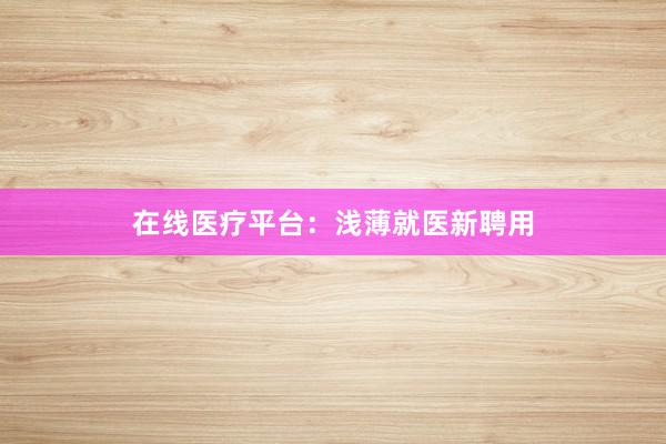 在线医疗平台：浅薄就医新聘用